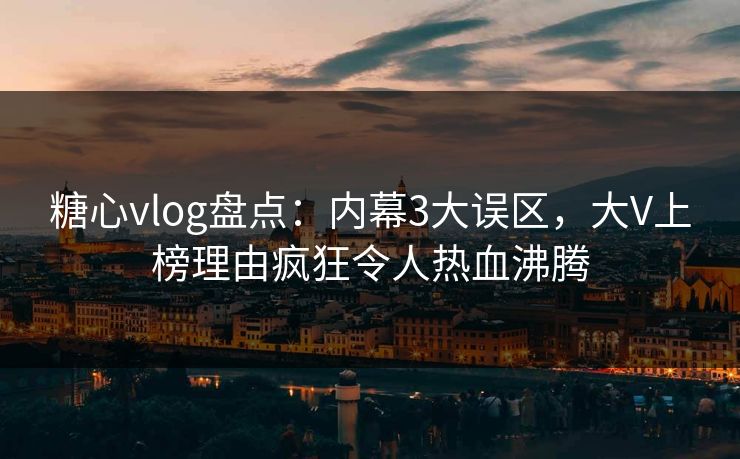 糖心vlog盘点：内幕3大误区，大V上榜理由疯狂令人热血沸腾
