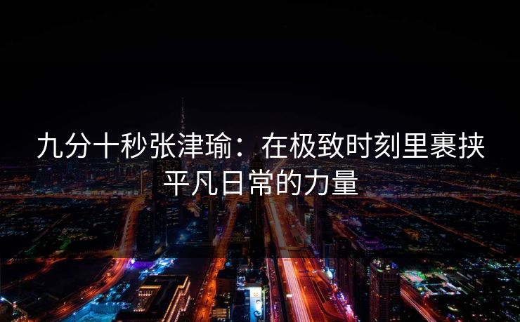 九分十秒张津瑜：在极致时刻里裹挟平凡日常的力量