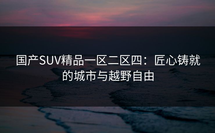 国产SUV精品一区二区四：匠心铸就的城市与越野自由