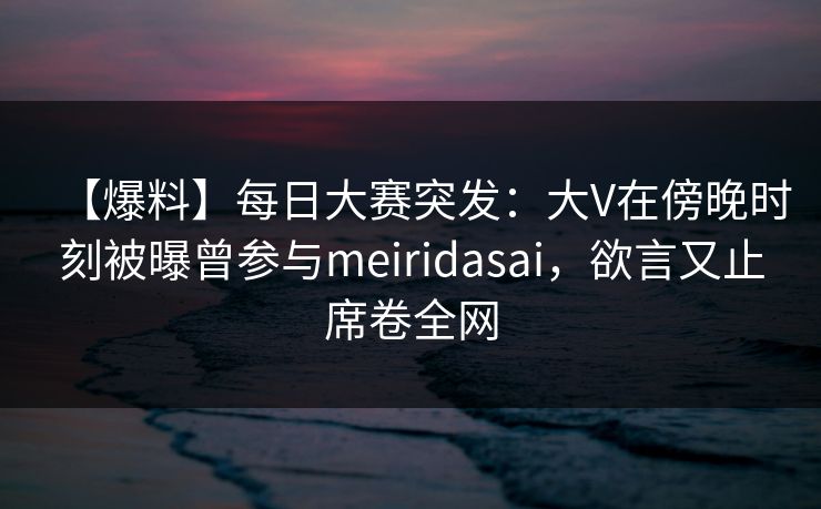 【爆料】每日大赛突发：大V在傍晚时刻被曝曾参与meiridasai，欲言又止席卷全网