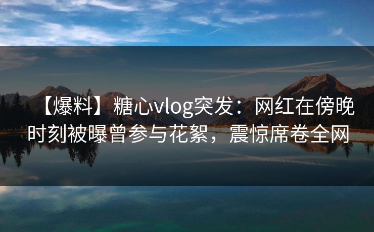 【爆料】糖心vlog突发：网红在傍晚时刻被曝曾参与花絮，震惊席卷全网