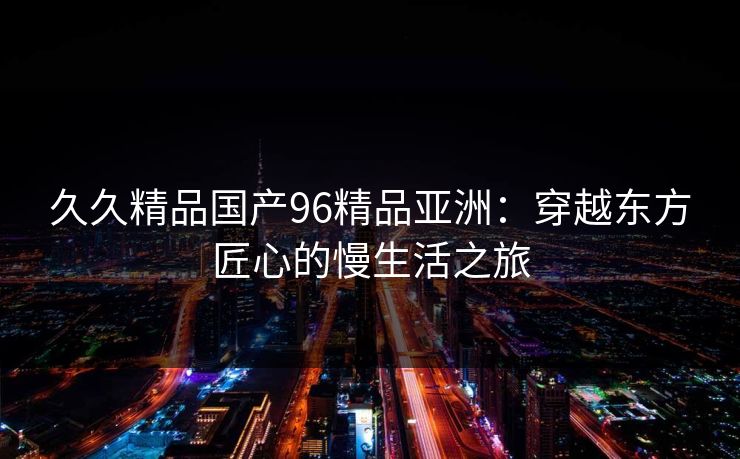 久久精品国产96精品亚洲：穿越东方匠心的慢生活之旅