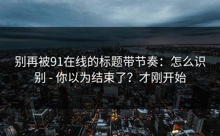 别再被91在线的标题带节奏：怎么识别 - 你以为结束了？才刚开始