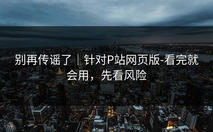 别再传谣了｜针对P站网页版-看完就会用，先看风险