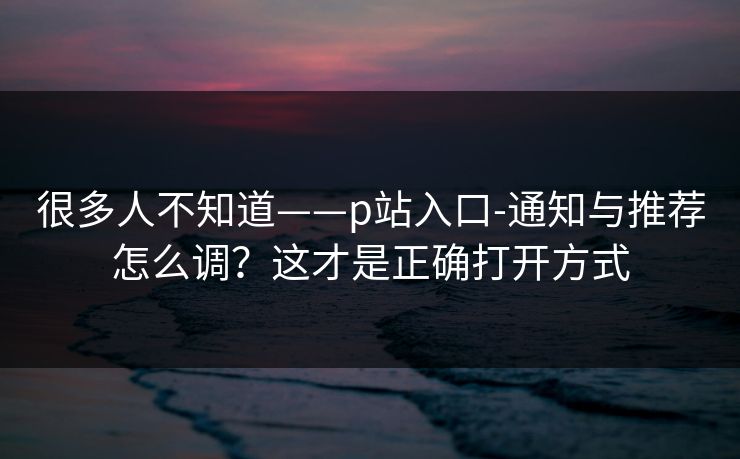 很多人不知道——p站入口-通知与推荐怎么调？这才是正确打开方式