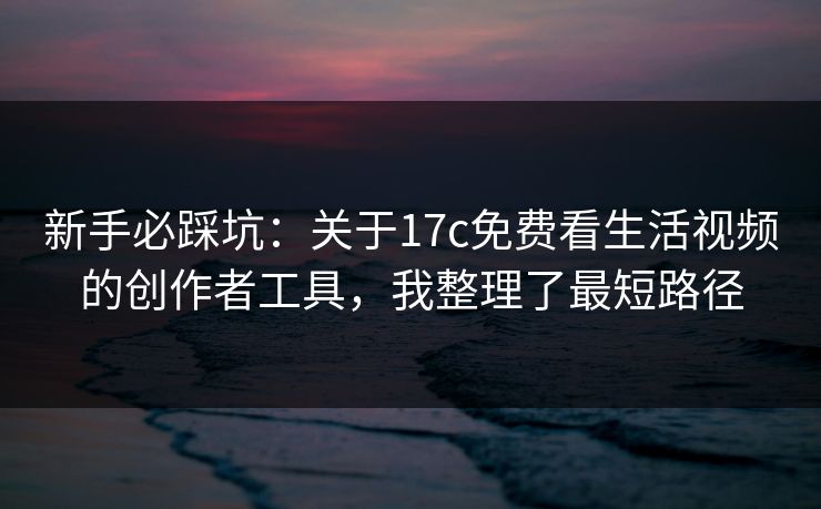 新手必踩坑：关于17c免费看生活视频的创作者工具，我整理了最短路径
